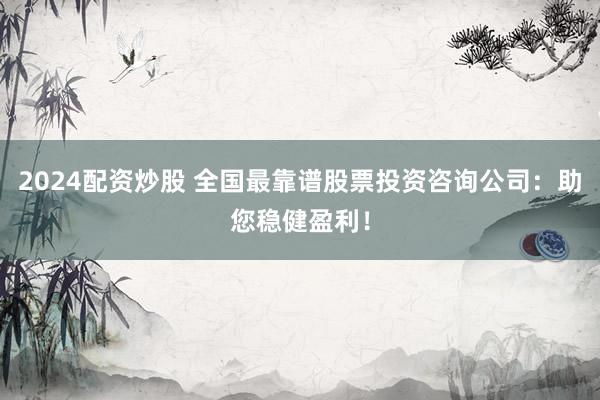 2024配资炒股 全国最靠谱股票投资咨询公司：助您稳健盈利！