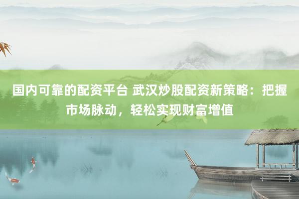 国内可靠的配资平台 武汉炒股配资新策略：把握市场脉动，轻松实现财富增值