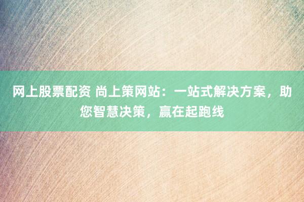 网上股票配资 尚上策网站：一站式解决方案，助您智慧决策，赢在起跑线