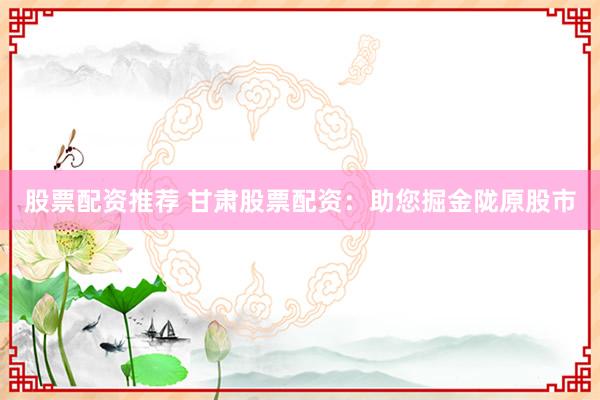 股票配资推荐 甘肃股票配资：助您掘金陇原股市