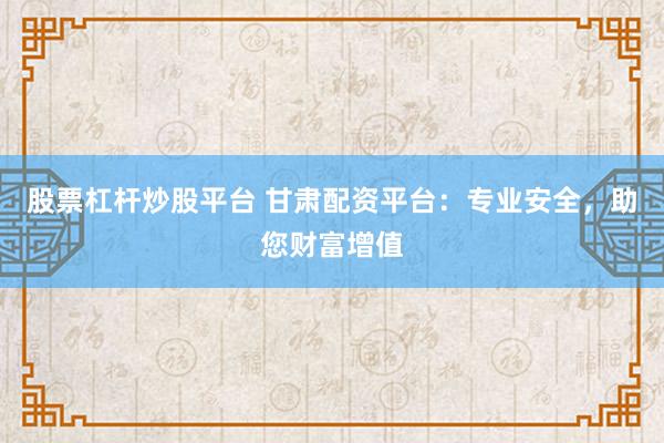 股票杠杆炒股平台 甘肃配资平台：专业安全，助您财富增值