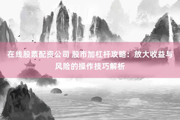 在线股票配资公司 股市加杠杆攻略：放大收益与风险的操作技巧解析