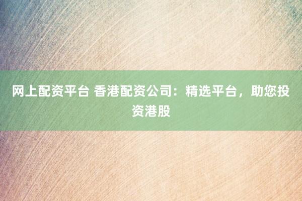 网上配资平台 香港配资公司：精选平台，助您投资港股