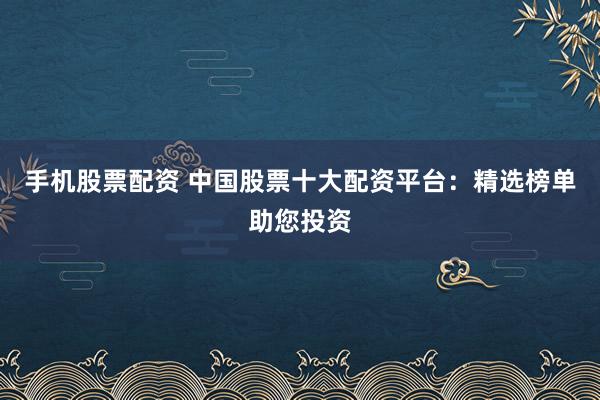 手机股票配资 中国股票十大配资平台：精选榜单助您投资