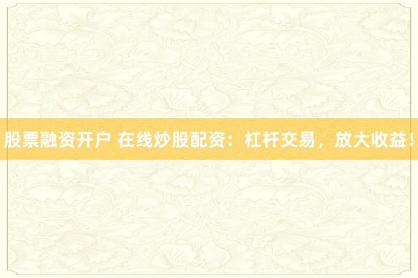 股票融资开户 在线炒股配资：杠杆交易，放大收益！