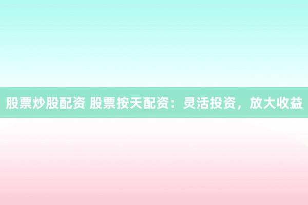 股票炒股配资 股票按天配资：灵活投资，放大收益
