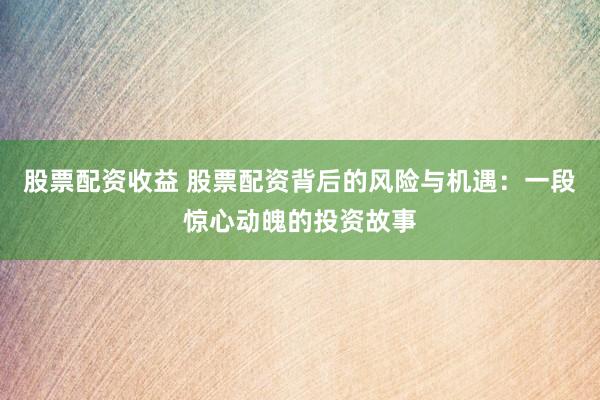 股票配资收益 股票配资背后的风险与机遇：一段惊心动魄的投资故事