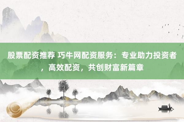 股票配资推荐 巧牛网配资服务：专业助力投资者，高效配资，共创财富新篇章