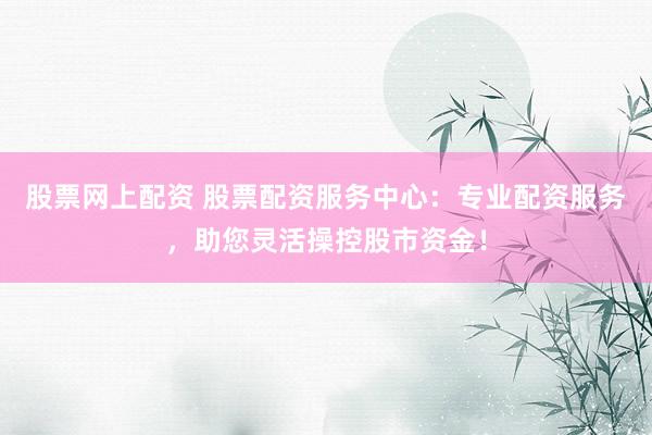 股票网上配资 股票配资服务中心：专业配资服务，助您灵活操控股市资金！