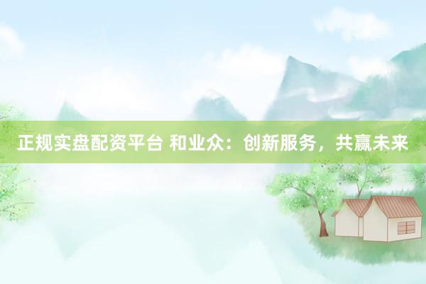正规实盘配资平台 和业众：创新服务，共赢未来