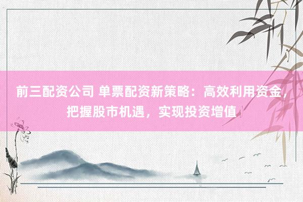 前三配资公司 单票配资新策略：高效利用资金，把握股市机遇，实现投资增值