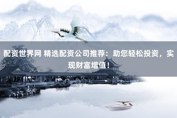 配资世界网 精选配资公司推荐：助您轻松投资，实现财富增值！