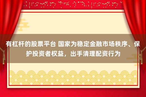 有杠杆的股票平台 国家为稳定金融市场秩序、保护投资者权益，出手清理配资行为