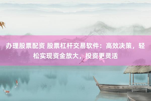 办理股票配资 股票杠杆交易软件：高效决策，轻松实现资金放大，投资更灵活