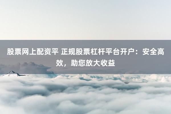 股票网上配资平 正规股票杠杆平台开户：安全高效，助您放大收益