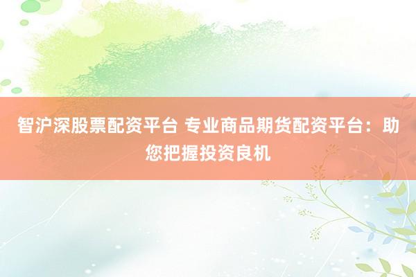 智沪深股票配资平台 专业商品期货配资平台：助您把握投资良机
