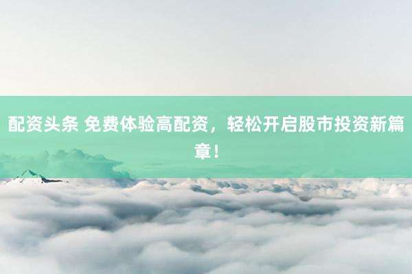 配资头条 免费体验高配资，轻松开启股市投资新篇章！