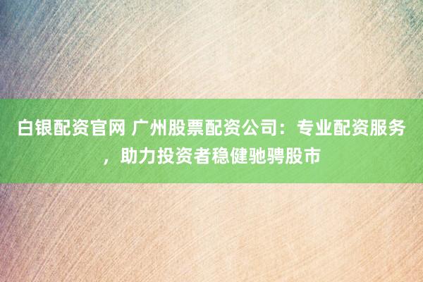 白银配资官网 广州股票配资公司：专业配资服务，助力投资者稳健驰骋股市