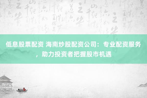 低息股票配资 海南炒股配资公司：专业配资服务，助力投资者把握股市机遇