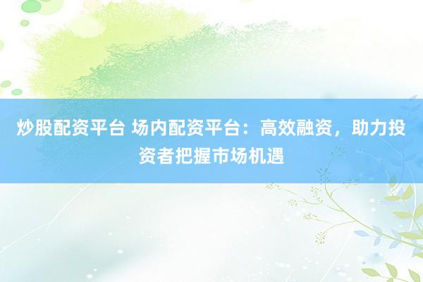 炒股配资平台 场内配资平台：高效融资，助力投资者把握市场机遇