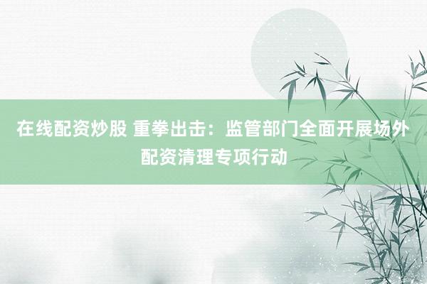 在线配资炒股 重拳出击：监管部门全面开展场外配资清理专项行动