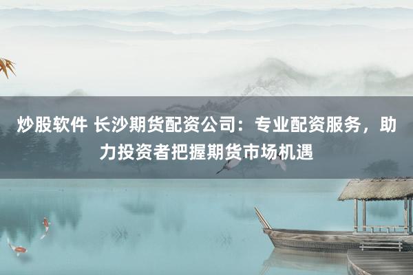 炒股软件 长沙期货配资公司：专业配资服务，助力投资者把握期货市场机遇