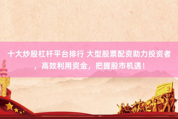 十大炒股杠杆平台排行 大型股票配资助力投资者，高效利用资金，把握股市机遇！
