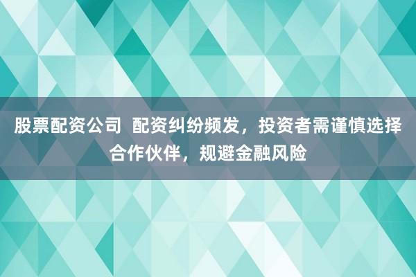 股票配资公司  配资纠纷频发，投资者需谨慎选择合作伙伴，规避金融风险