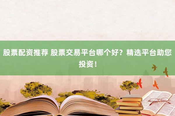 股票配资推荐 股票交易平台哪个好？精选平台助您投资！