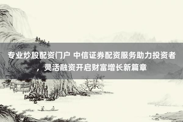 专业炒股配资门户 中信证券配资服务助力投资者，灵活融资开启财富增长新篇章
