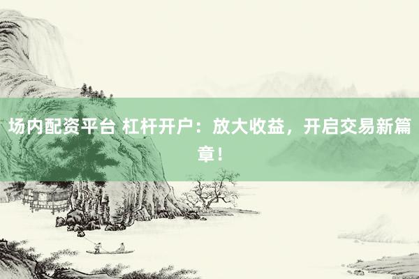 场内配资平台 杠杆开户：放大收益，开启交易新篇章！