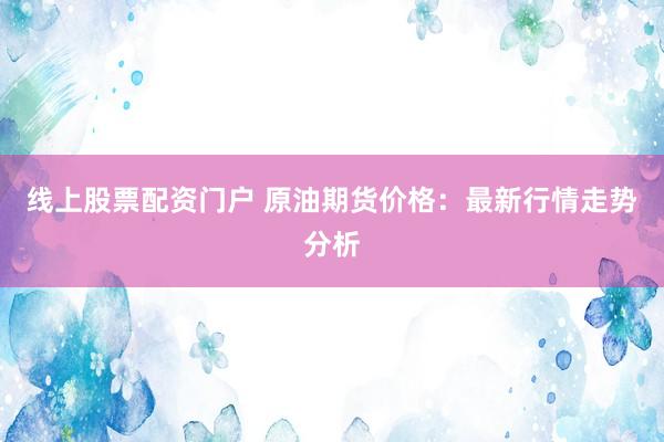 线上股票配资门户 原油期货价格：最新行情走势分析