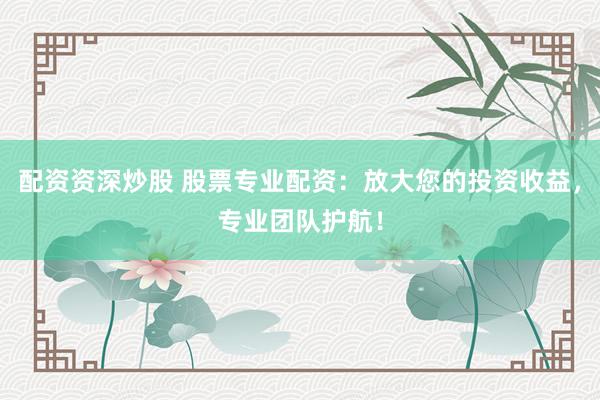 配资资深炒股 股票专业配资：放大您的投资收益，专业团队护航！