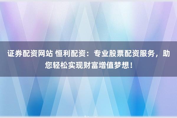 证券配资网站 恒利配资：专业股票配资服务，助您轻松实现财富增值梦想！