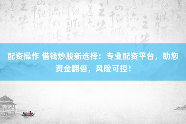 配资操作 借钱炒股新选择：专业配资平台，助您资金翻倍，风险可控！