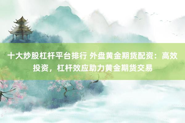 十大炒股杠杆平台排行 外盘黄金期货配资：高效投资，杠杆效应助力黄金期货交易