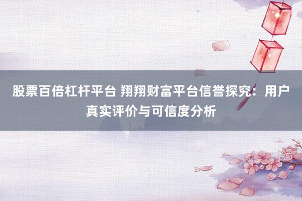 股票百倍杠杆平台 翔翔财富平台信誉探究：用户真实评价与可信度分析