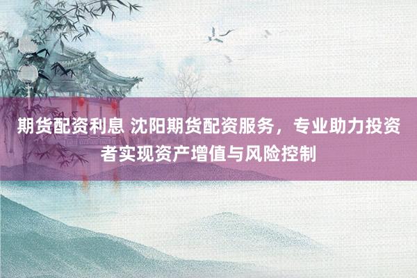 期货配资利息 沈阳期货配资服务，专业助力投资者实现资产增值与风险控制