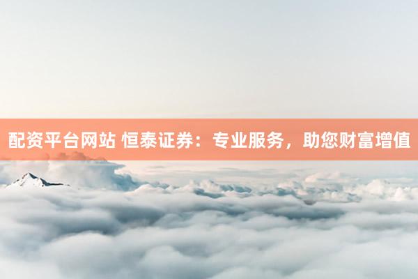 配资平台网站 恒泰证券：专业服务，助您财富增值