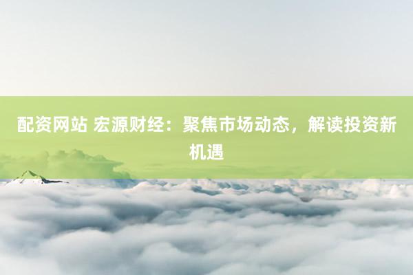 配资网站 宏源财经：聚焦市场动态，解读投资新机遇