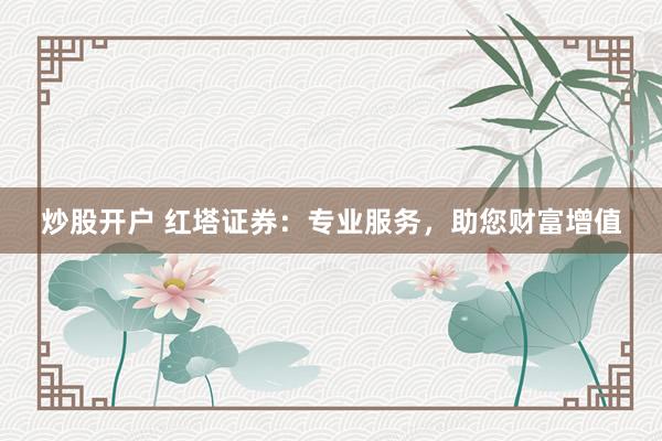 炒股开户 红塔证券：专业服务，助您财富增值