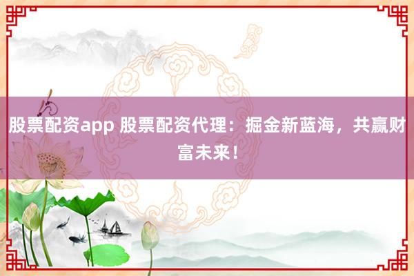 股票配资app 股票配资代理：掘金新蓝海，共赢财富未来！