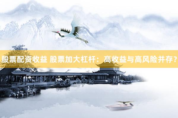 股票配资收益 股票加大杠杆：高收益与高风险并存？