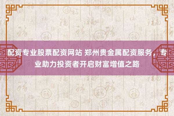 配资专业股票配资网站 郑州贵金属配资服务，专业助力投资者开启财富增值之路