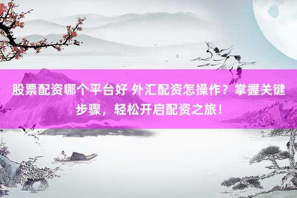 股票配资哪个平台好 外汇配资怎操作？掌握关键步骤，轻松开启配资之旅！
