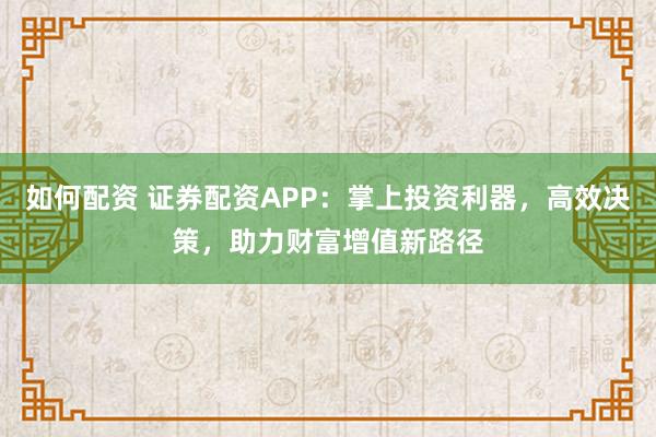 如何配资 证券配资APP：掌上投资利器，高效决策，助力财富增值新路径