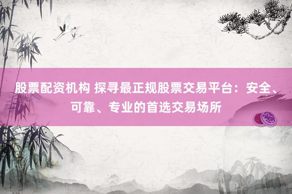 股票配资机构 探寻最正规股票交易平台：安全、可靠、专业的首选交易场所