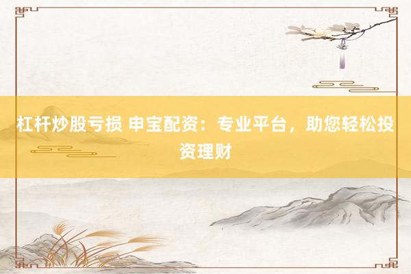 杠杆炒股亏损 申宝配资：专业平台，助您轻松投资理财