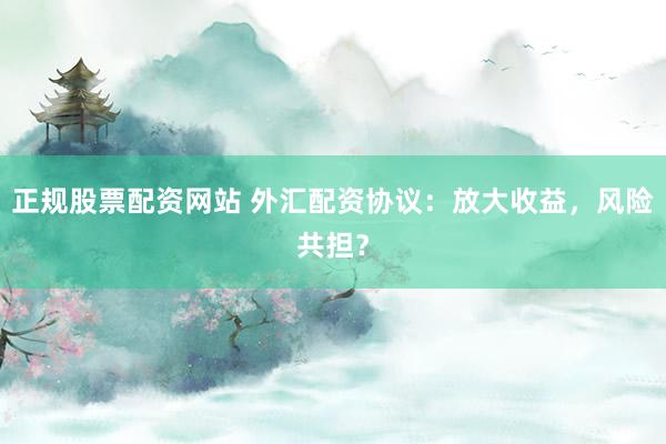 正规股票配资网站 外汇配资协议：放大收益，风险共担？