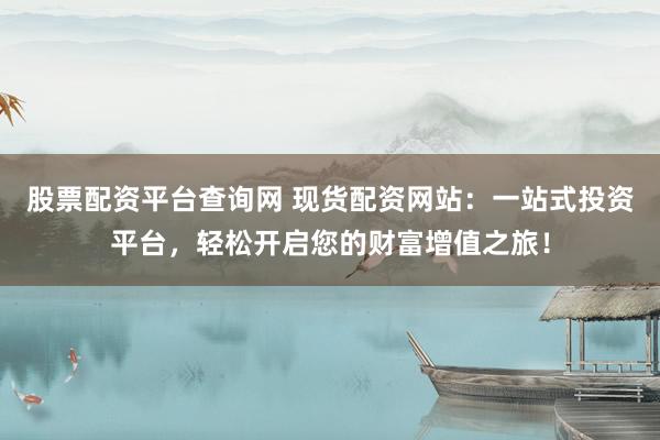股票配资平台查询网 现货配资网站：一站式投资平台，轻松开启您的财富增值之旅！